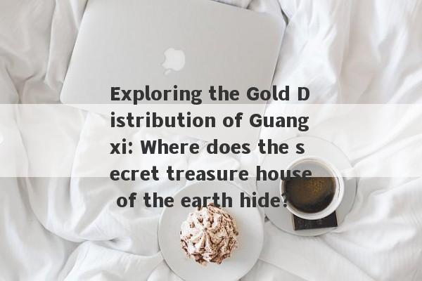 Exploring the Gold Distribution of Guangxi: Where does the secret treasure house of the earth hide?