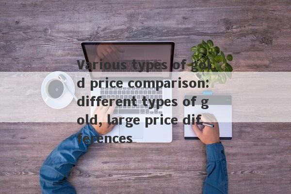 Various types of gold price comparison: different types of gold, large price differences