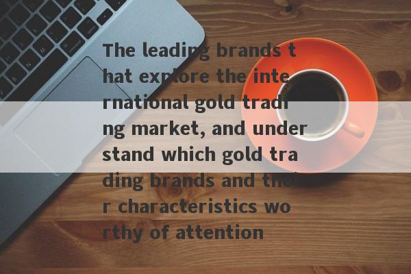 The leading brands that explore the international gold trading market, and understand which gold trading brands and their characteristics worthy of attention