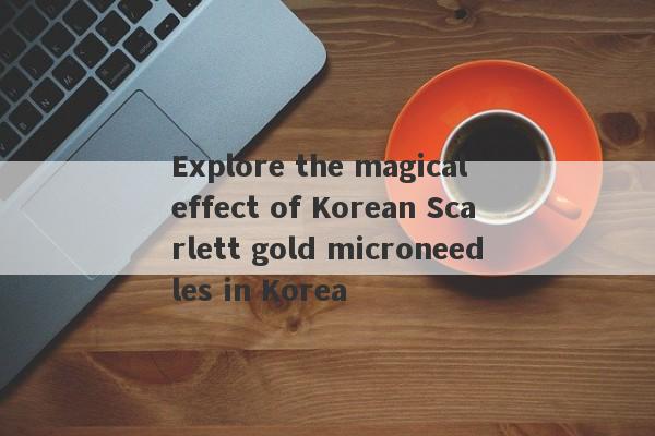 Explore the magical effect of Korean Scarlett gold microneedles in Korea