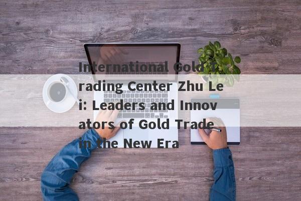 International Gold Trading Center Zhu Lei: Leaders and Innovators of Gold Trade in the New Era