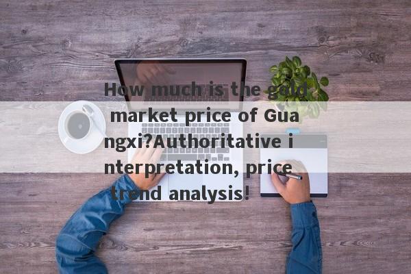 How much is the gold market price of Guangxi?Authoritative interpretation, price trend analysis!