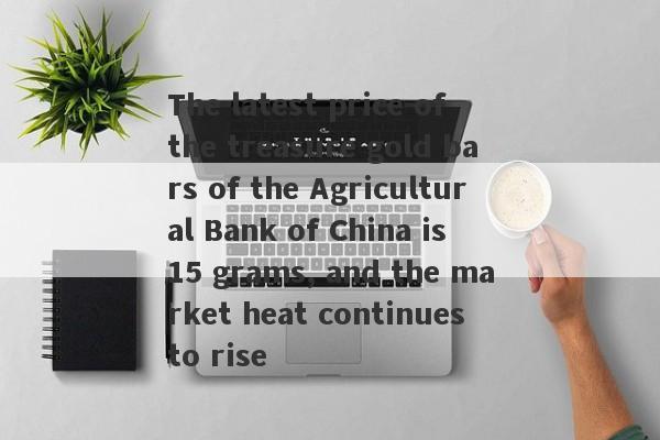 The latest price of the treasure gold bars of the Agricultural Bank of China is 15 grams, and the market heat continues to rise