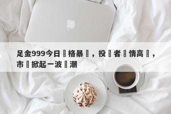 足金999今日價格暴漲，投資者熱情高漲，市場掀起一波熱潮