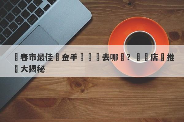 長春市最佳黃金手鐲購買去哪裡？專業店鋪推薦大揭秘