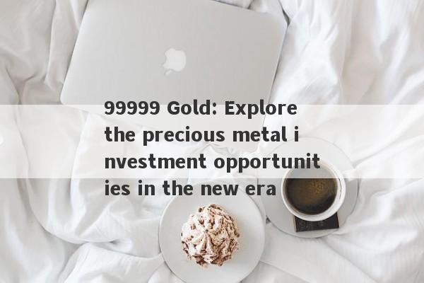 99999 Gold: Explore the precious metal investment opportunities in the new era