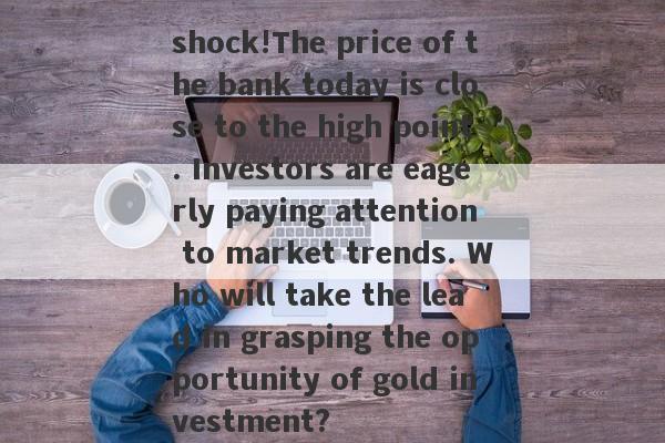 shock!The price of the bank today is close to the high point. Investors are eagerly paying attention to market trends. Who will take the lead in grasping the opportunity of gold investment?