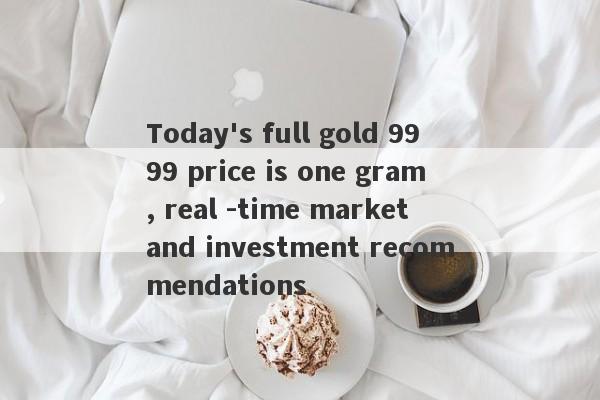 Today's full gold 9999 price is one gram, real -time market and investment recommendations