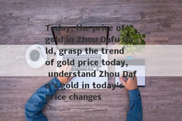 Today, the price of gold in Zhou Dafu Gold, grasp the trend of gold price today, understand Zhou Dafu's gold in today's price changes