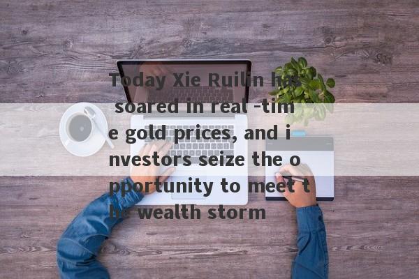 Today Xie Ruilin has soared in real -time gold prices, and investors seize the opportunity to meet the wealth storm