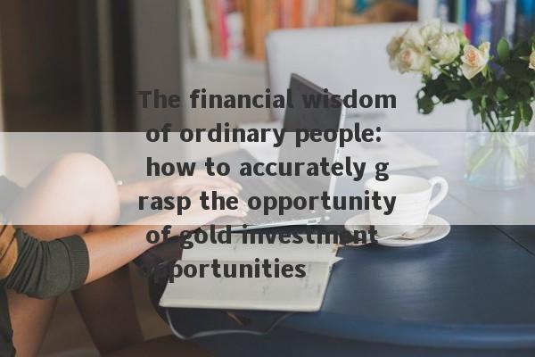 The financial wisdom of ordinary people: how to accurately grasp the opportunity of gold investment opportunities