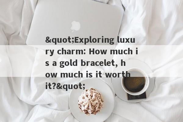 "Exploring luxury charm: How much is a gold bracelet, how much is it worth it?"