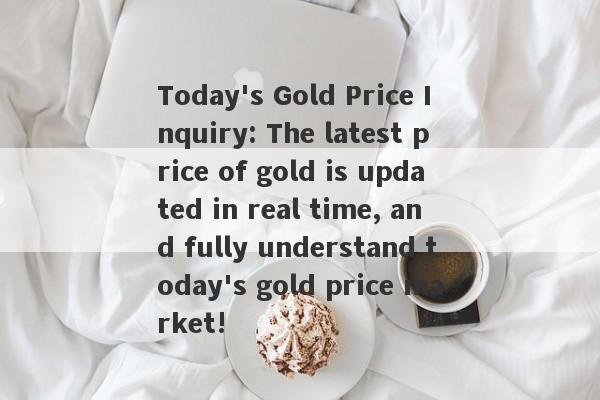 Today's Gold Price Inquiry: The latest price of gold is updated in real time, and fully understand today's gold price market!