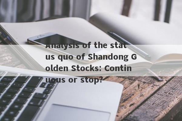 Analysis of the status quo of Shandong Golden Stocks: Continuous or stop?