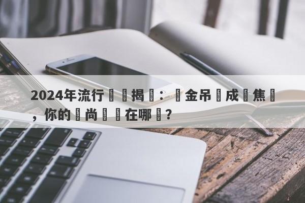 2024年流行趨勢揭曉：黃金吊墜成為焦點，你的時尚選擇在哪裡？