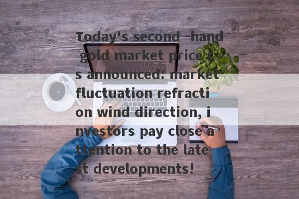 Today's second -hand gold market price is announced: market fluctuation refraction wind direction, investors pay close attention to the latest developments!