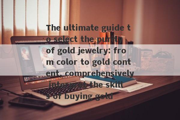 The ultimate guide to select the purity of gold jewelry: from color to gold content, comprehensively interpret the skills of buying gold