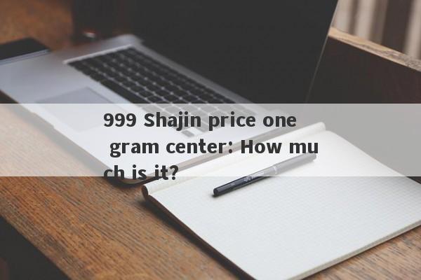 999 Shajin price one gram center: How much is it?