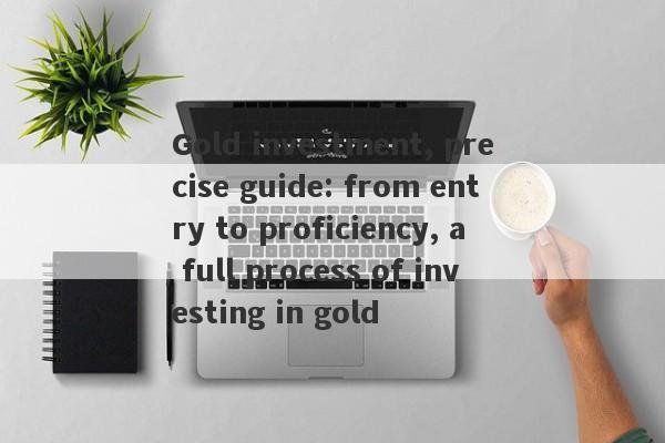 Gold investment, precise guide: from entry to proficiency, a full process of investing in gold