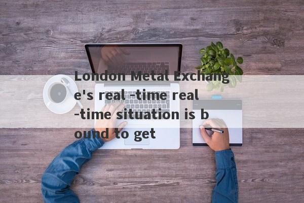 London Metal Exchange's real -time real -time situation is bound to get