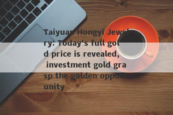 Taiyuan Hongyi Jewelry: Today's full gold price is revealed, investment gold grasp the golden opportunity