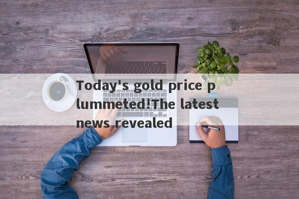 Today's gold price plummeted!The latest news revealed