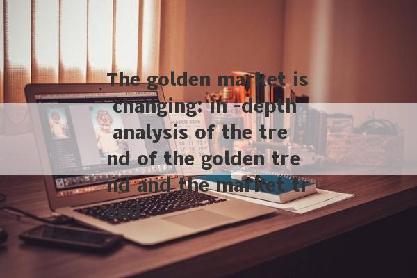 The golden market is changing: in -depth analysis of the trend of the golden trend and the market trend