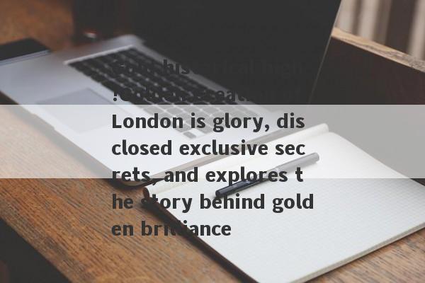 Gold historical high!Golden Creation of London is glory, disclosed exclusive secrets, and explores the story behind golden brilliance