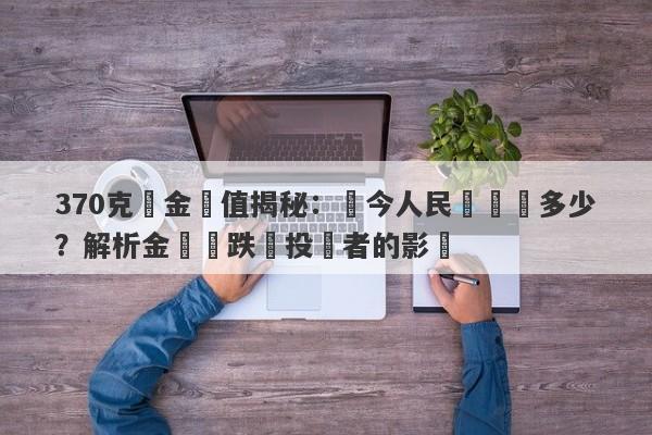 370克黃金價值揭秘：現今人民幣兌換多少？解析金價漲跌對投資者的影響