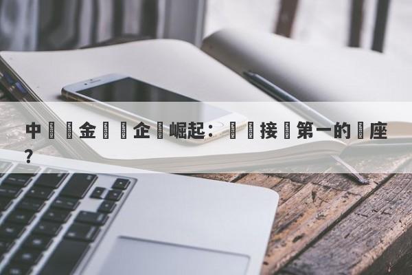 中國黃金龍頭企業崛起：誰將接過第一的寶座？