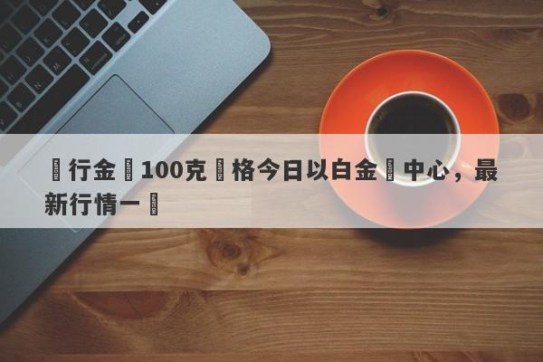 農行金條100克價格今日以白金為中心，最新行情一覽