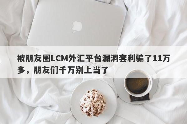 被朋友圈LCM外汇平台漏洞套利骗了11万多，朋友们千万别上当了