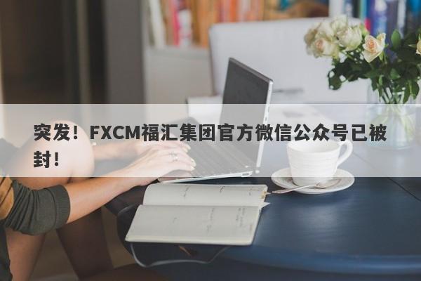 突发！FXCM福汇集团官方微信公众号已被封！