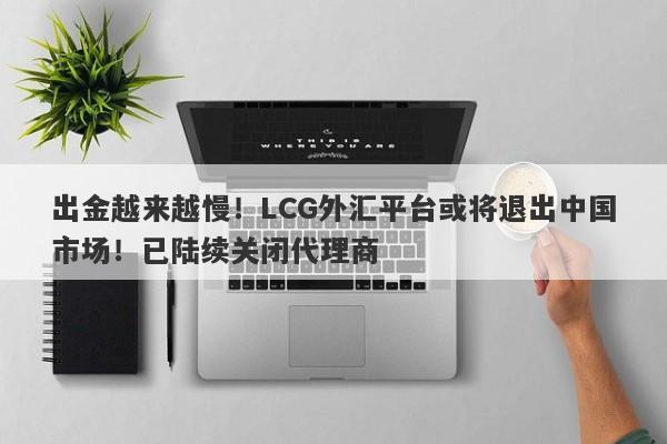 出金越来越慢！LCG外汇平台或将退出中国市场！已陆续关闭代理商