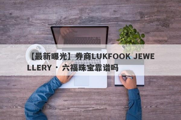 【最新曝光】券商LUKFOOK JEWELLERY · 六福珠宝靠谱吗
