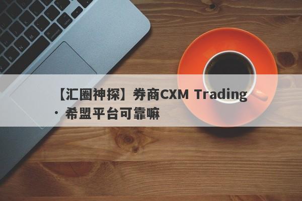 【汇圈神探】券商CXM Trading · 希盟平台可靠嘛
