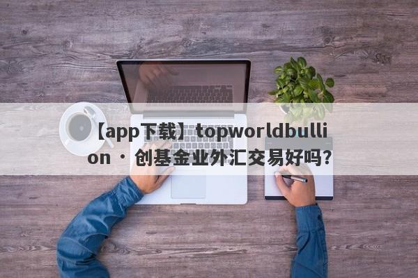 【app下载】topworldbullion · 创基金业外汇交易好吗？
