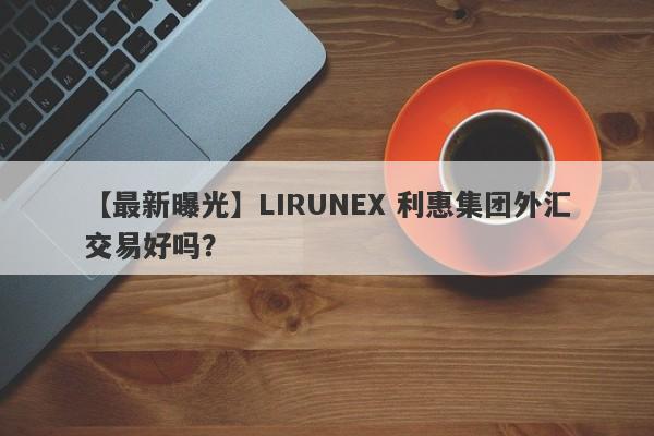 【最新曝光】LIRUNEX 利惠集团外汇交易好吗？
