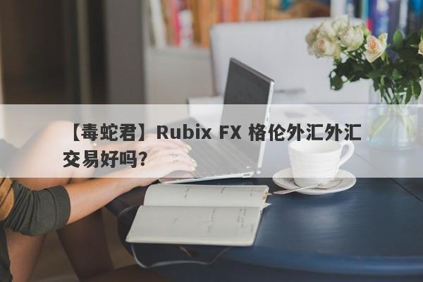 【毒蛇君】Rubix FX 格伦外汇外汇交易好吗？
