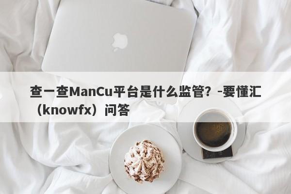 查一查ManCu平台是什么监管？-要懂汇（knowfx）问答