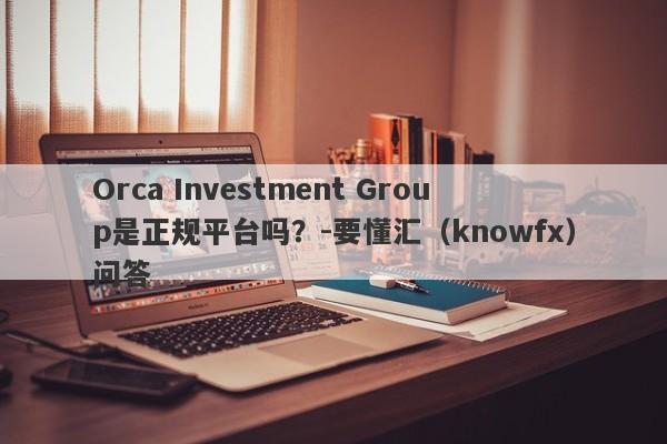 Orca Investment Group是正规平台吗？-要懂汇（knowfx）问答