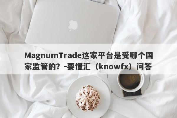 MagnumTrade这家平台是受哪个国家监管的？-要懂汇（knowfx）问答