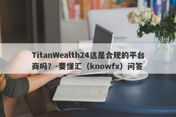 TitanWealth24这是合规的平台商吗？-要懂汇（knowfx）问答