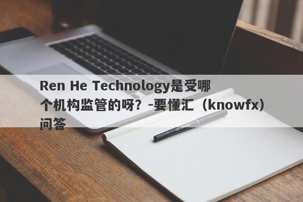 Ren He Technology是受哪个机构监管的呀？-要懂汇（knowfx）问答