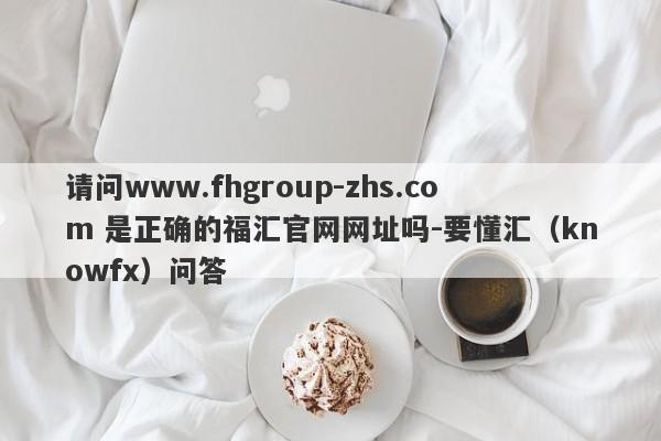 请问www.fhgroup-zhs.com 是正确的福汇官网网址吗-要懂汇（knowfx）问答