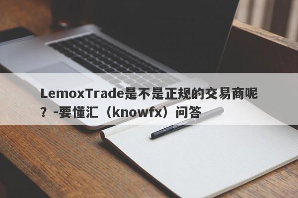 LemoxTrade是不是正规的交易商呢？-要懂汇（knowfx）问答