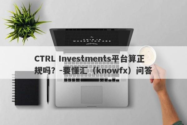 CTRL Investments平台算正规吗？-要懂汇（knowfx）问答