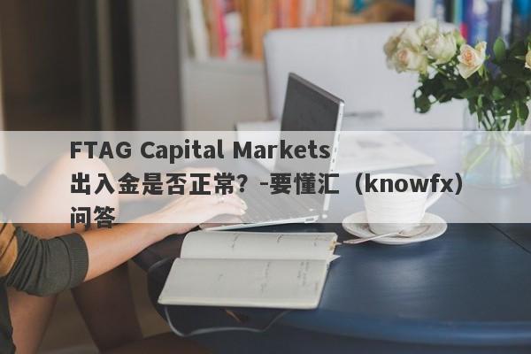 FTAG Capital Markets出入金是否正常？-要懂汇（knowfx）问答