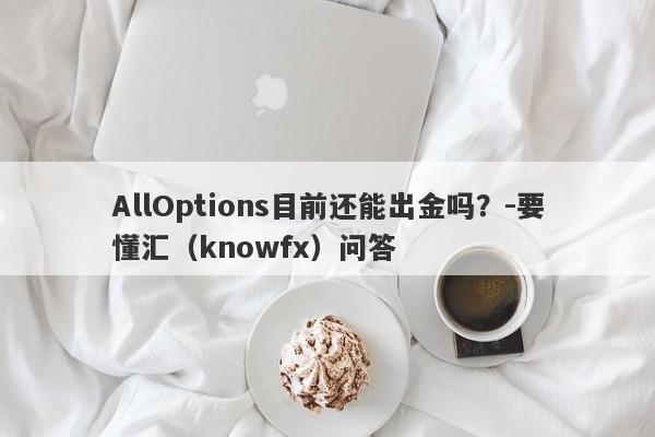 AllOptions目前还能出金吗？-要懂汇（knowfx）问答