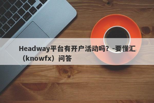 Headway平台有开户活动吗？-要懂汇（knowfx）问答